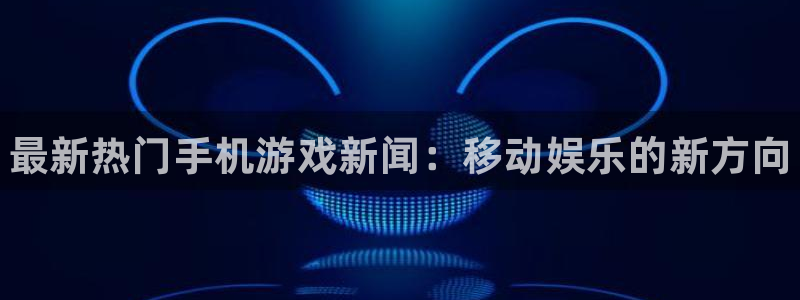 极悦娱乐平台登陆：最新热门手机游戏新闻：移动娱乐的新方向
