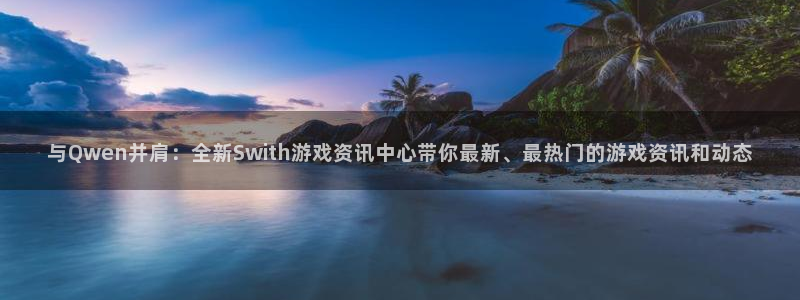 极悦娱乐登录地址：与Qwen并肩：全新Swith游戏资讯中心