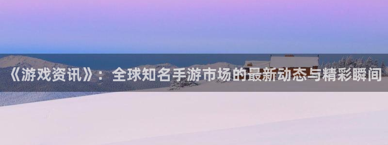 极悦娱乐平台：《游戏资讯》：全球知名手游市场的最新动态与精彩